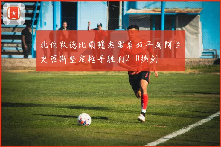 北伦敦德比前瞻老雷看好平局阿兰史密斯坚定枪手胜利2-0热刺