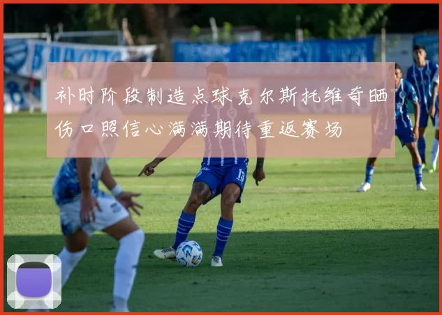补时阶段制造点球克尔斯托维奇晒伤口照信心满满期待重返赛场
