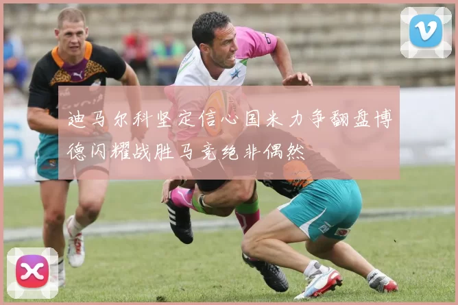 迪马尔科坚定信心国米力争翻盘博德闪耀战胜马竞绝非偶然