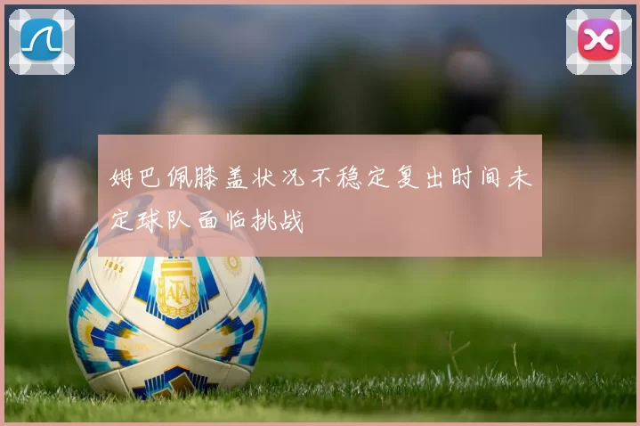 姆巴佩膝盖状况不稳定复出时间未定球队面临挑战
