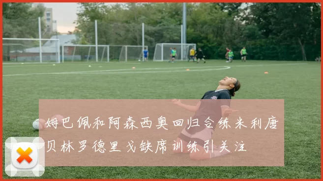 姆巴佩和阿森西奥回归合练米利唐贝林罗德里戈缺席训练引关注