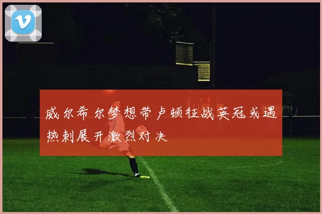 威尔希尔梦想带卢顿征战英冠或遇热刺展开激烈对决