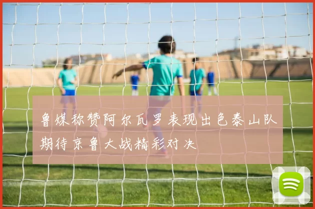 鲁媒称赞阿尔瓦罗表现出色泰山队期待京鲁大战精彩对决
