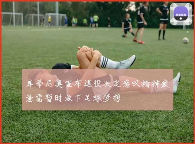 库蒂尼奥宣布退役决定感叹精神疲惫需暂时放下足球梦想