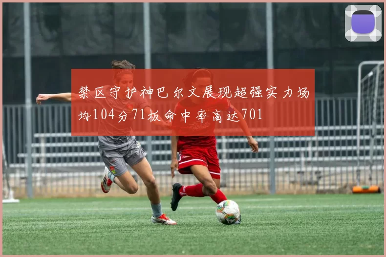 禁区守护神巴尔文展现超强实力场均104分71板命中率高达701