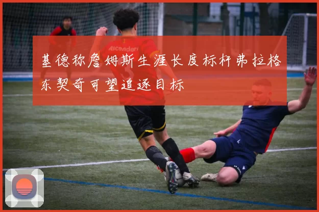 基德称詹姆斯生涯长度标杆弗拉格东契奇可望追逐目标