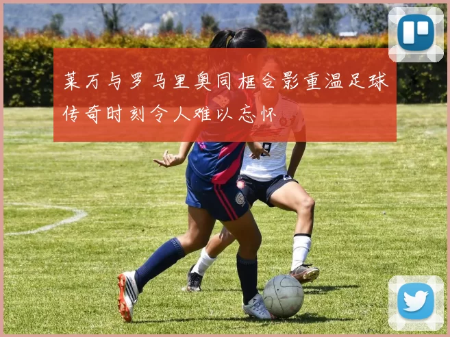 莱万与罗马里奥同框合影重温足球传奇时刻令人难以忘怀