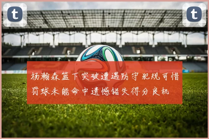 杨瀚森篮下突破遭遇防守犯规可惜罚球未能命中遗憾错失得分良机