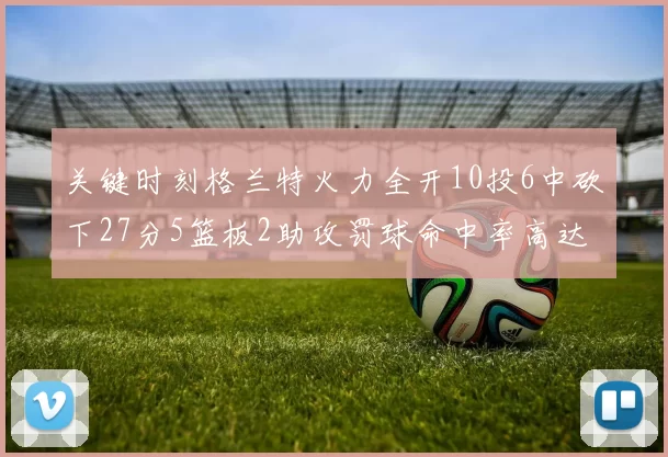 关键时刻格兰特火力全开10投6中砍下27分5篮板2助攻罚球命中率高达857