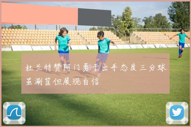 杜兰特赞阿门勇于出手态度三分球虽涮筐但展现自信