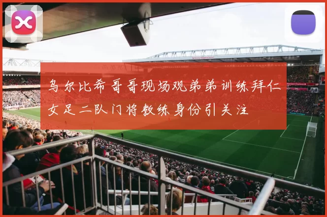 乌尔比希哥哥现场观弟弟训练拜仁女足二队门将教练身份引关注