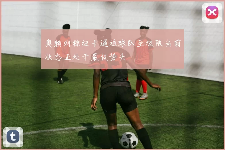 奥赖利称纽卡逼迫球队至极限当前状态正处于最佳势头