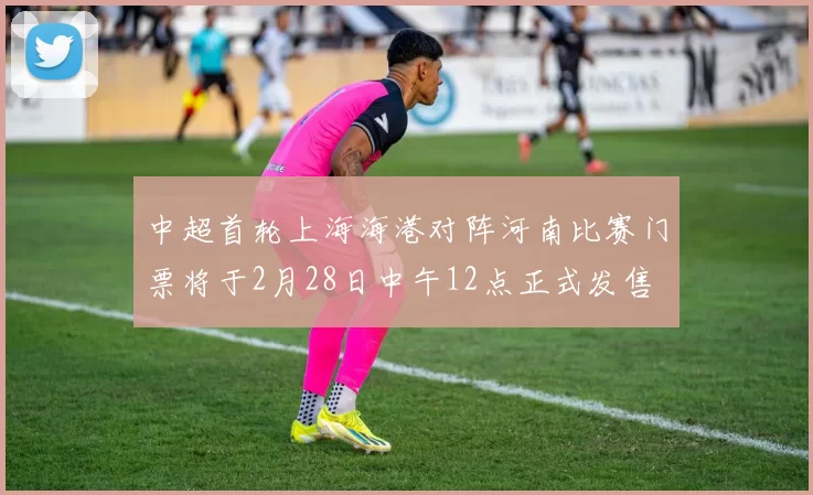 中超首轮上海海港对阵河南比赛门票将于2月28日中午12点正式发售