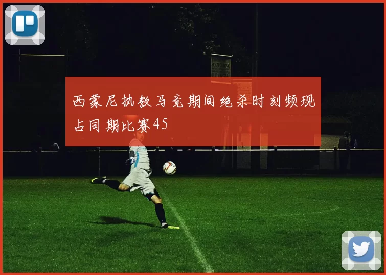 西蒙尼执教马竞期间绝杀时刻频现占同期比赛45