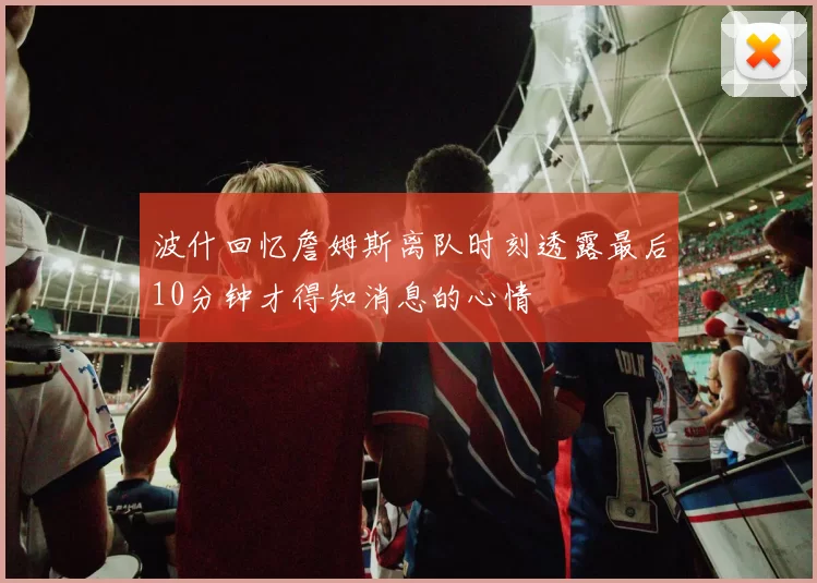 波什回忆詹姆斯离队时刻透露最后10分钟才得知消息的心情