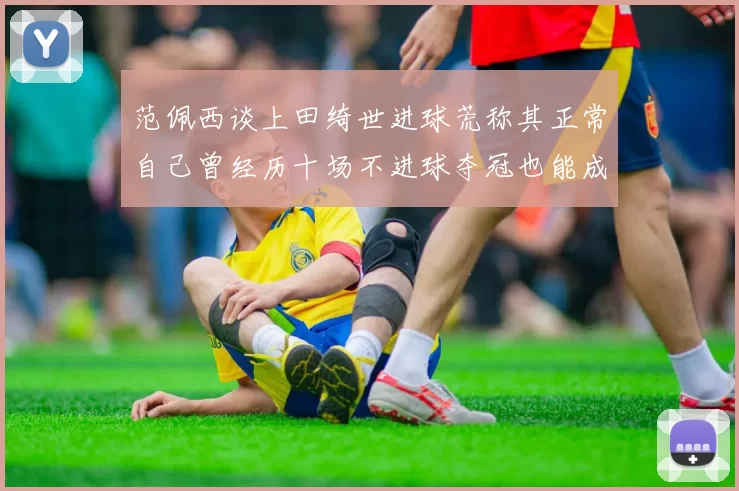 范佩西谈上田绮世进球荒称其正常自己曾经历十场不进球夺冠也能成功