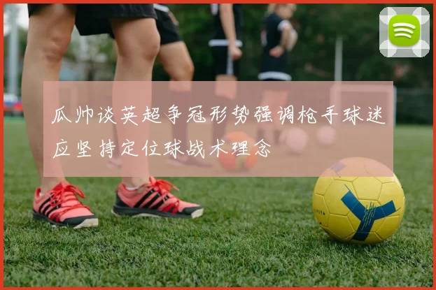 瓜帅谈英超争冠形势强调枪手球迷应坚持定位球战术理念