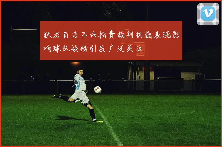 狄龙直言不讳指责裁判执裁表现影响球队战绩引发广泛关注
