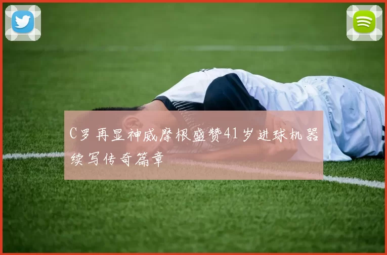 C罗再显神威摩根盛赞41岁进球机器续写传奇篇章