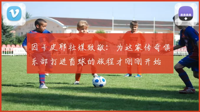 因卡皮耶社媒致敬：为这家传奇俱乐部打进首球的旅程才刚刚开始