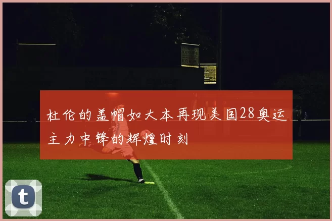 杜伦的盖帽如大本再现美国28奥运主力中锋的辉煌时刻