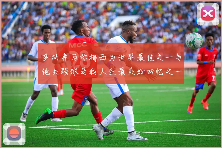 多纳鲁马称梅西为世界最佳之一与他共踢球是我人生最美好回忆之一