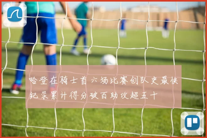 哈登在骑士首六场比赛创队史最快纪录累计得分破百助攻超五十