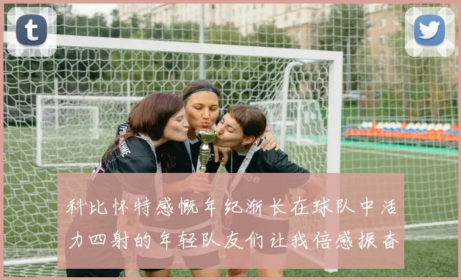 科比怀特感慨年纪渐长在球队中活力四射的年轻队友们让我倍感振奋