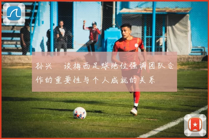 孙兴慜谈梅西足球地位强调团队合作的重要性与个人成就的关系