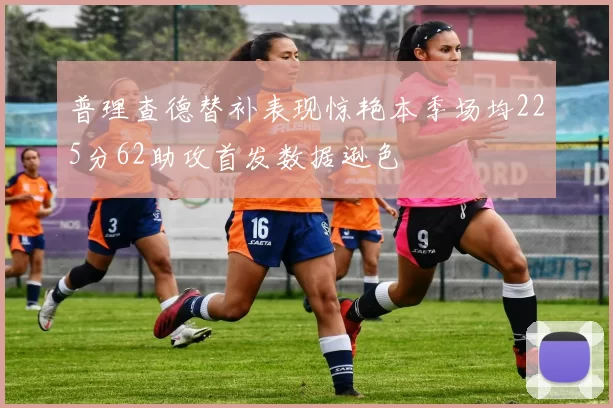 普理查德替补表现惊艳本季场均225分62助攻首发数据逊色